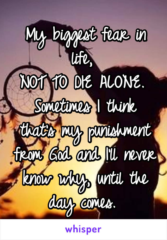 My biggest fear in life, 
NOT TO DIE ALONE. 
Sometimes I think that's my punishment from God and I'll never know why, until the day comes. 