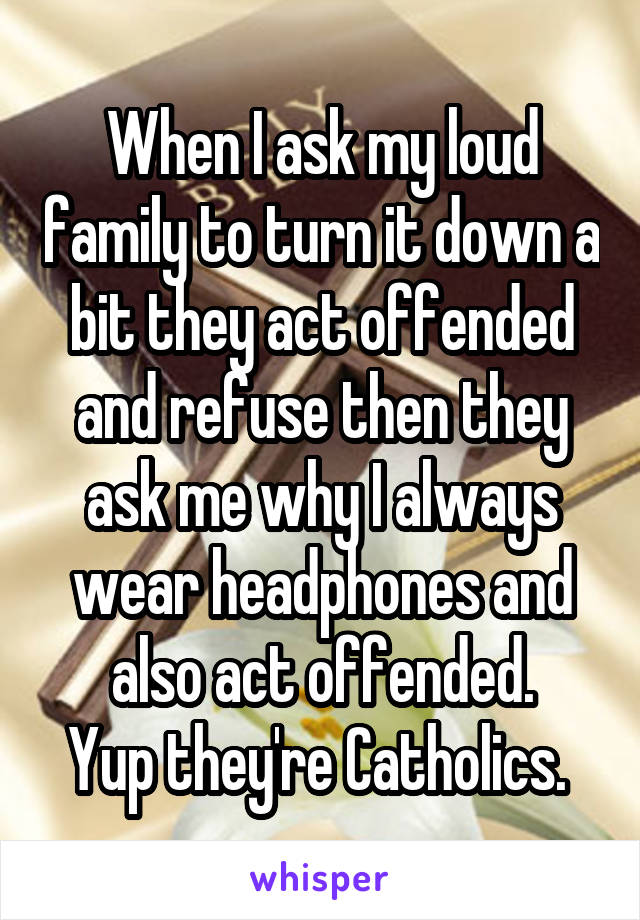 When I ask my loud family to turn it down a bit they act offended and refuse then they ask me why I always wear headphones and also act offended.
Yup they're Catholics. 