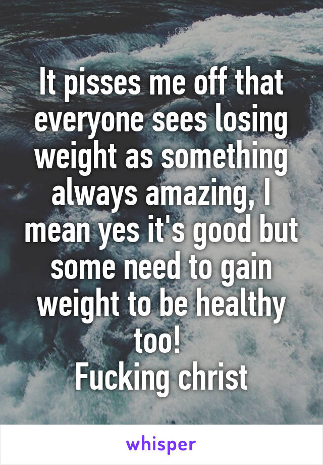 It pisses me off that everyone sees losing weight as something always amazing, I mean yes it's good but some need to gain weight to be healthy too! 
Fucking christ