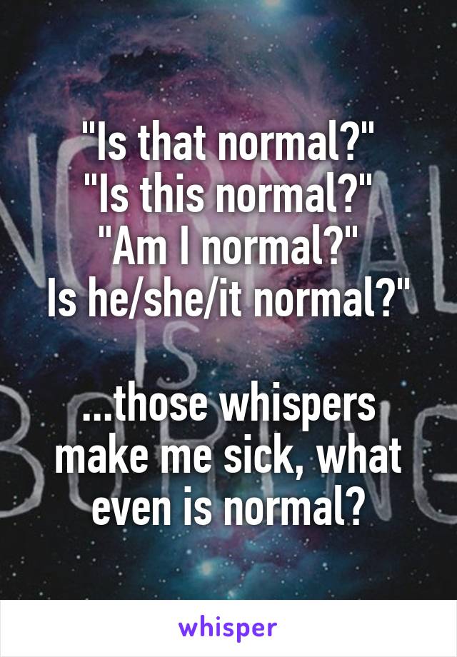 "Is that normal?"
"Is this normal?"
"Am I normal?"
Is he/she/it normal?"

...those whispers make me sick, what even is normal?