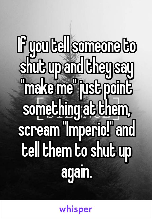 If you tell someone to shut up and they say "make me" just point something at them, scream "Imperio!" and tell them to shut up again.