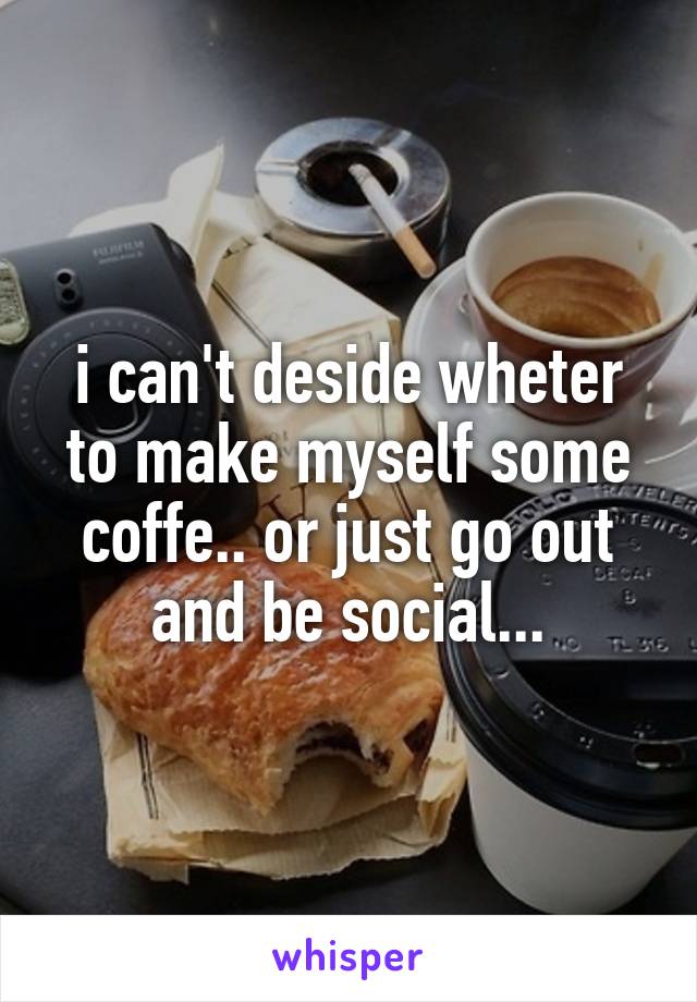 i can't deside wheter to make myself some coffe.. or just go out and be social...