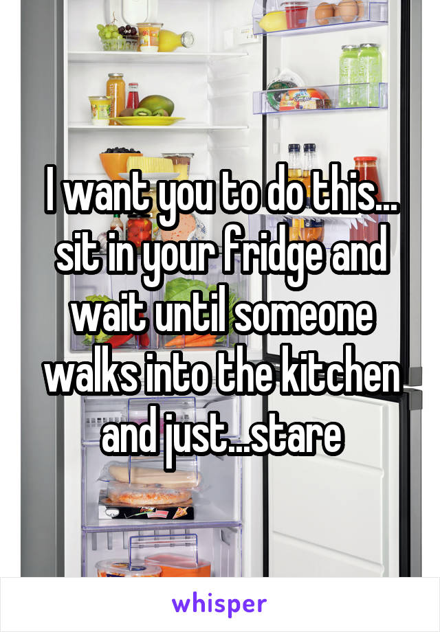 I want you to do this...
sit in your fridge and wait until someone walks into the kitchen and just...stare