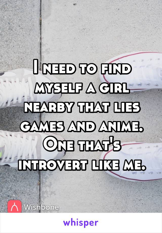 I need to find myself a girl nearby that lies games and anime. One that's introvert like me.