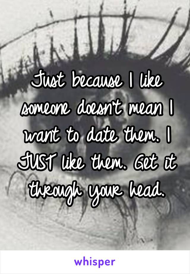 Just because I like someone doesn't mean I want to date them. I JUST like them. Get it through your head.