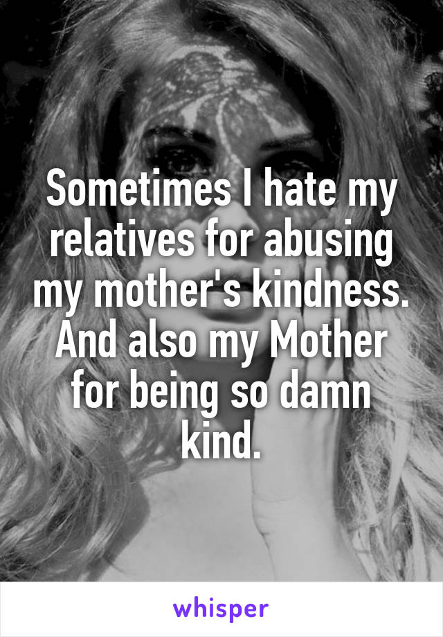 Sometimes I hate my relatives for abusing my mother's kindness. And also my Mother for being so damn kind.