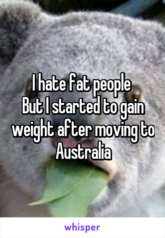 I hate fat people 
But I started to gain weight after moving to Australia