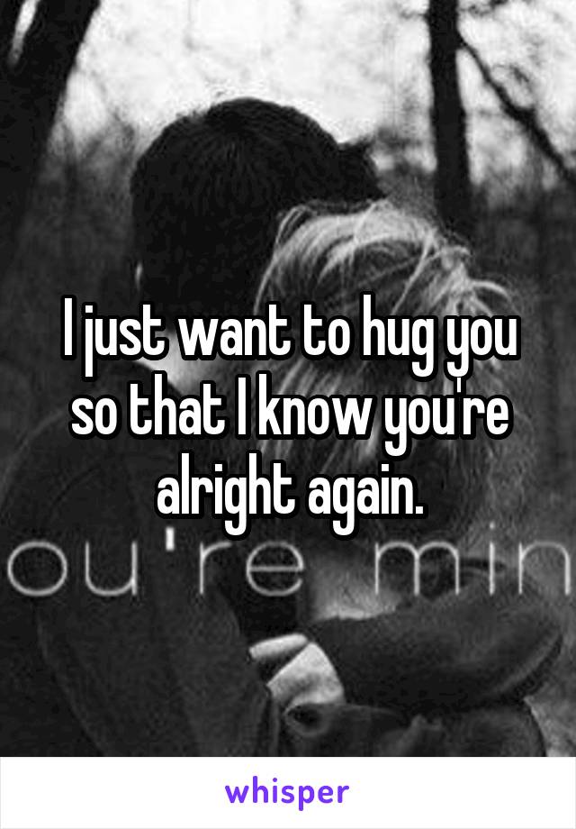 I just want to hug you so that I know you're alright again.