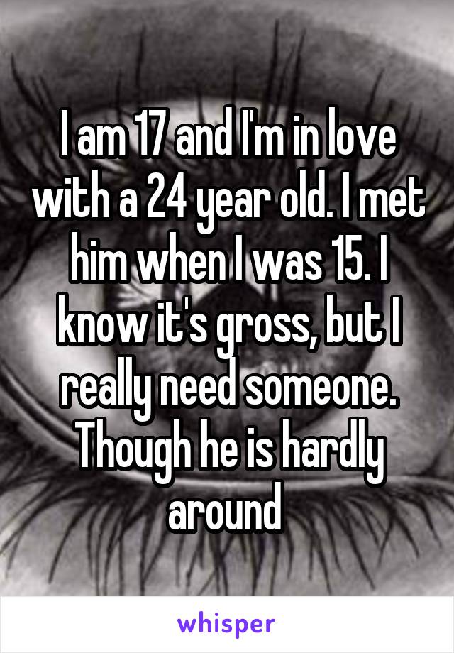 I am 17 and I'm in love with a 24 year old. I met him when I was 15. I know it's gross, but I really need someone. Though he is hardly around 