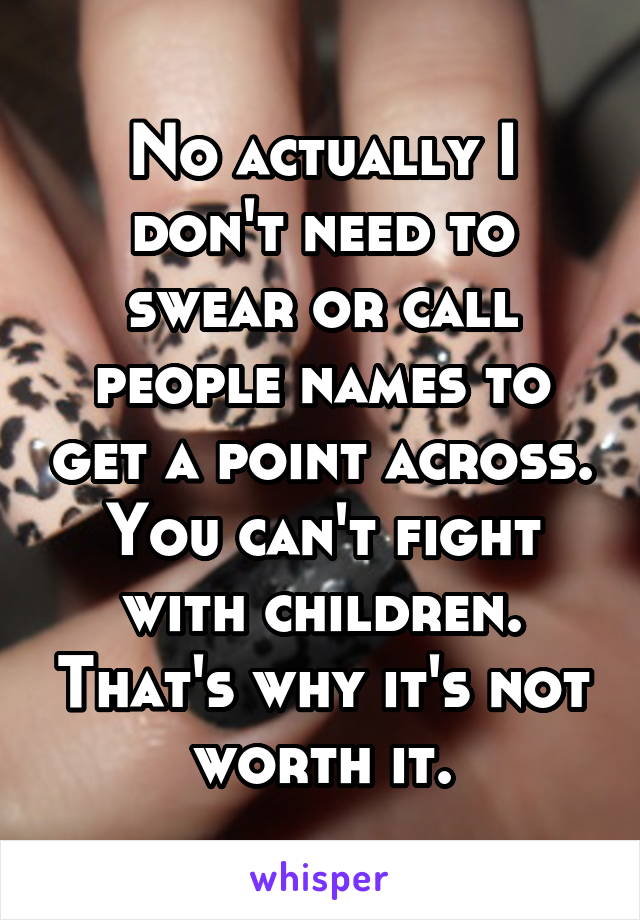 No actually I don't need to swear or call people names to get a point across.
You can't fight with children. That's why it's not worth it.