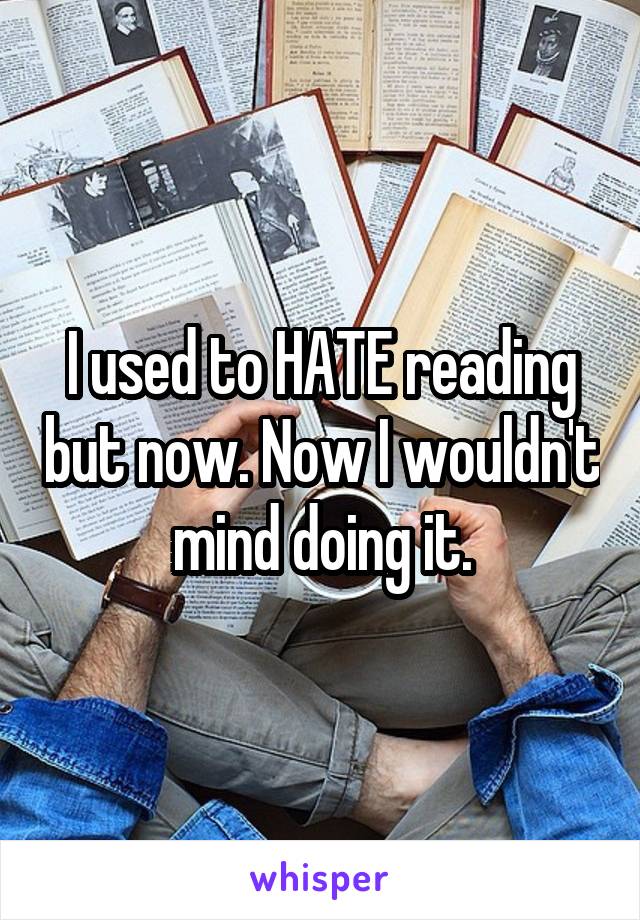 I used to HATE reading but now. Now I wouldn't mind doing it.