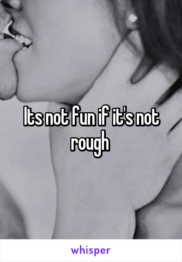 Its not fun if it's not rough 