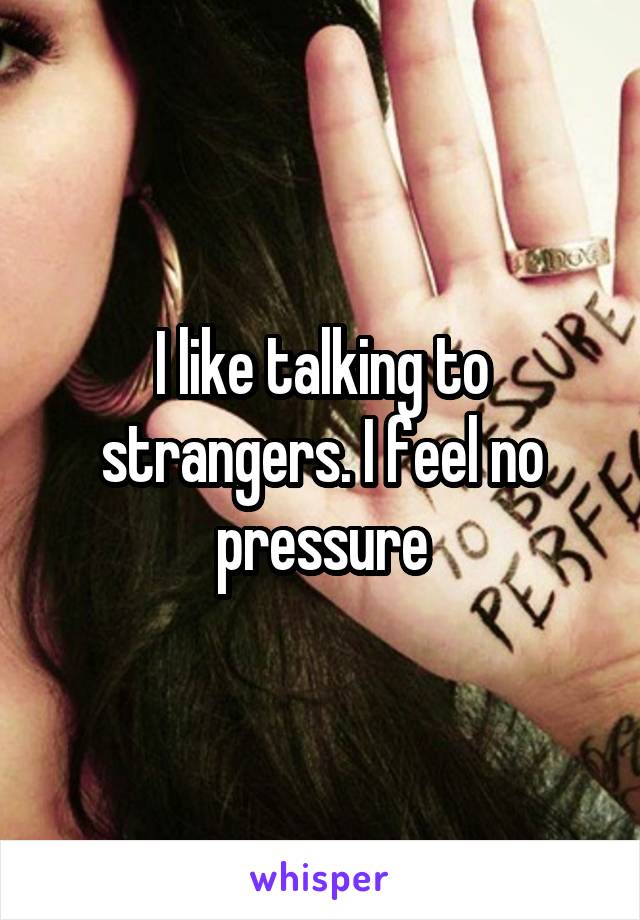 I like talking to strangers. I feel no pressure