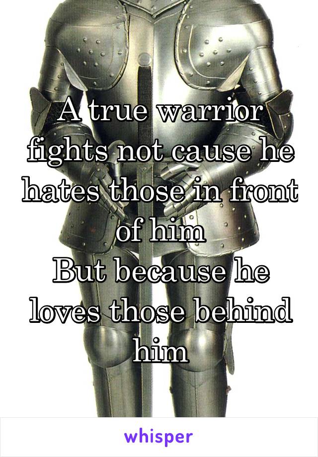 A true warrior fights not cause he hates those in front of him
But because he loves those behind him