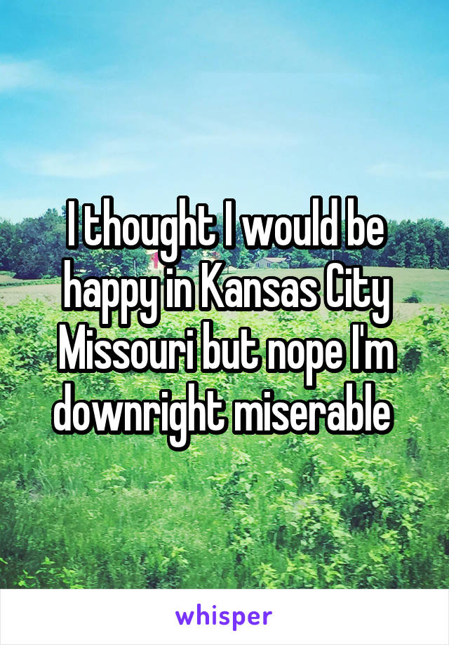 I thought I would be happy in Kansas City Missouri but nope I'm downright miserable 