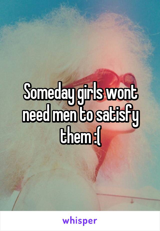 Someday girls wont need men to satisfy them :(