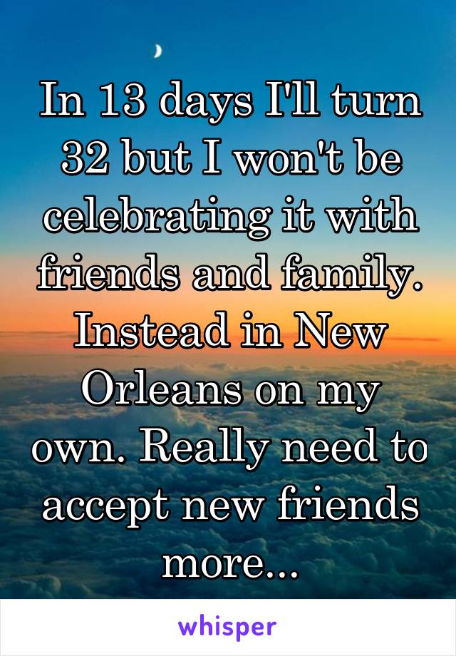 In 13 days I'll turn 32 but I won't be celebrating it with friends and family. Instead in New Orleans on my own. Really need to accept new friends more...