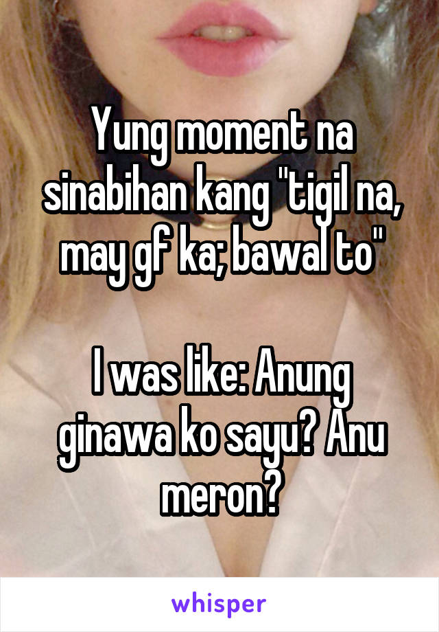 Yung moment na sinabihan kang "tigil na, may gf ka; bawal to"

I was like: Anung ginawa ko sayu? Anu meron?