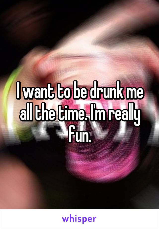 I want to be drunk me all the time. I'm really fun.