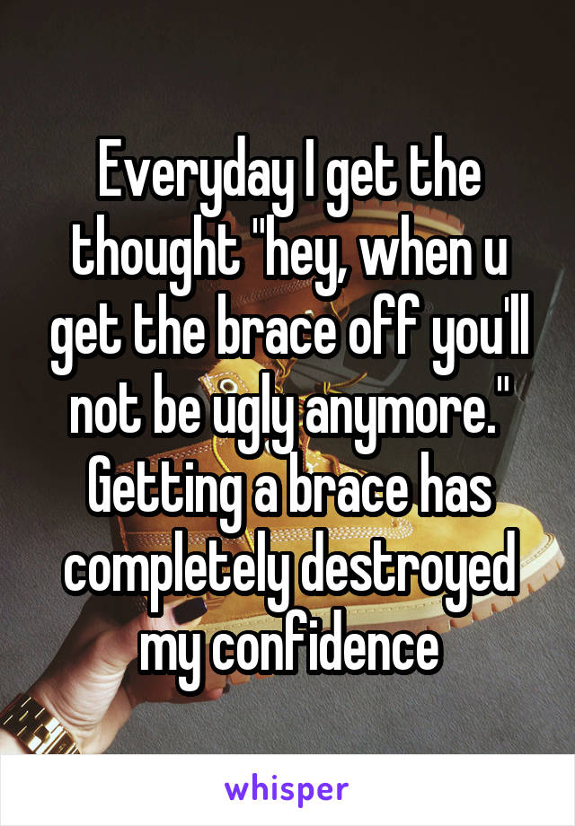 Everyday I get the thought "hey, when u get the brace off you'll not be ugly anymore." Getting a brace has completely destroyed my confidence