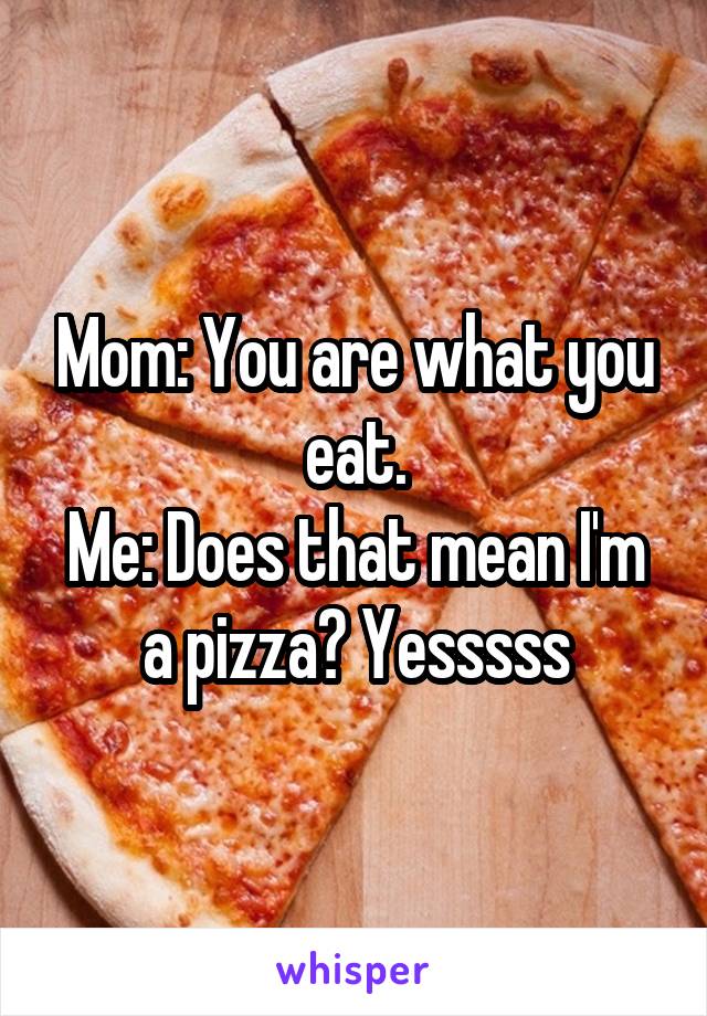 Mom: You are what you eat.
Me: Does that mean I'm a pizza? Yesssss