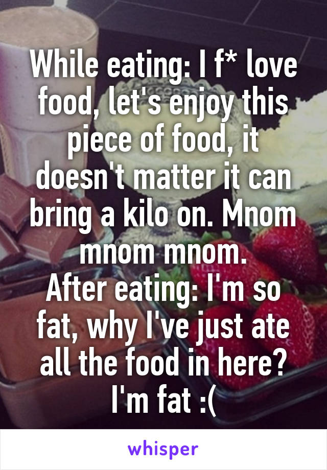 While eating: I f* love food, let's enjoy this piece of food, it doesn't matter it can bring a kilo on. Mnom mnom mnom.
After eating: I'm so fat, why I've just ate all the food in here? I'm fat :(