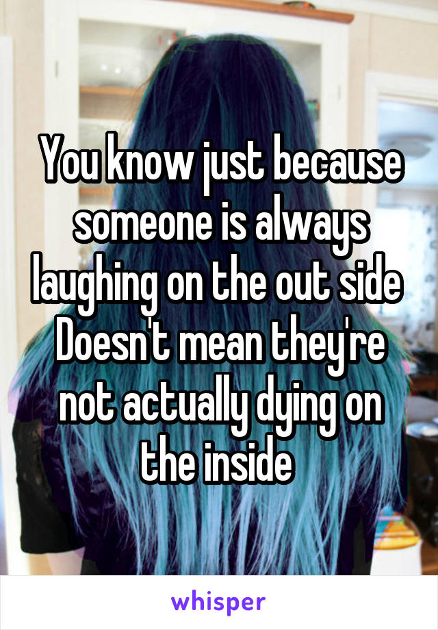 You know just because someone is always laughing on the out side 
Doesn't mean they're not actually dying on the inside 