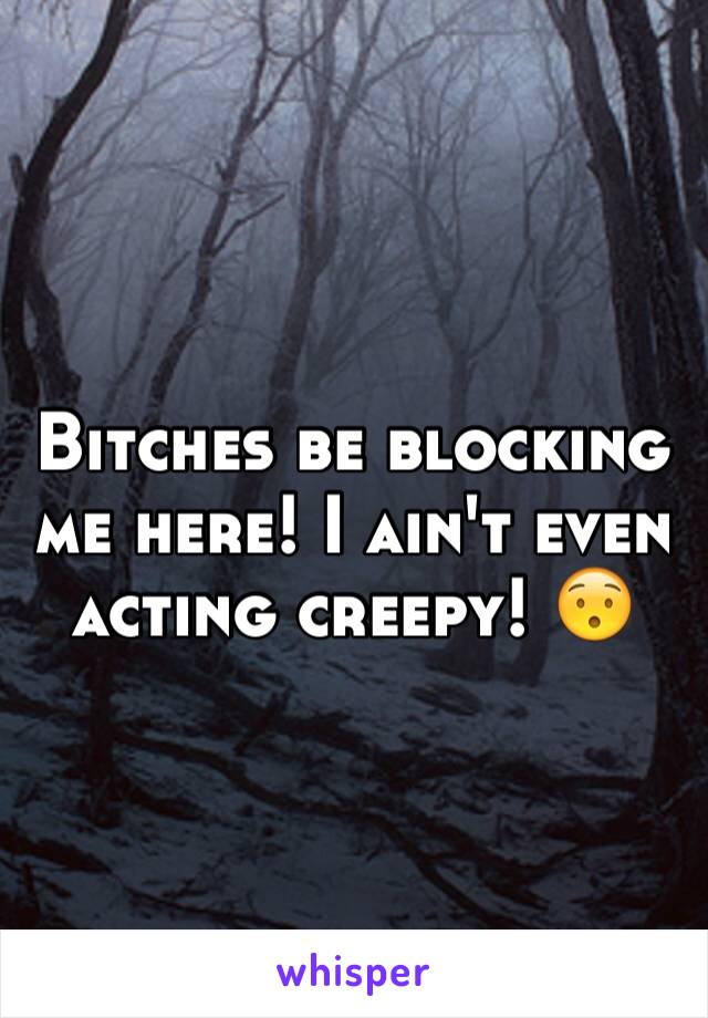 Bitches be blocking me here! I ain't even acting creepy! 😯