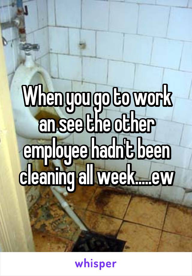 When you go to work an see the other employee hadn't been cleaning all week.....ew