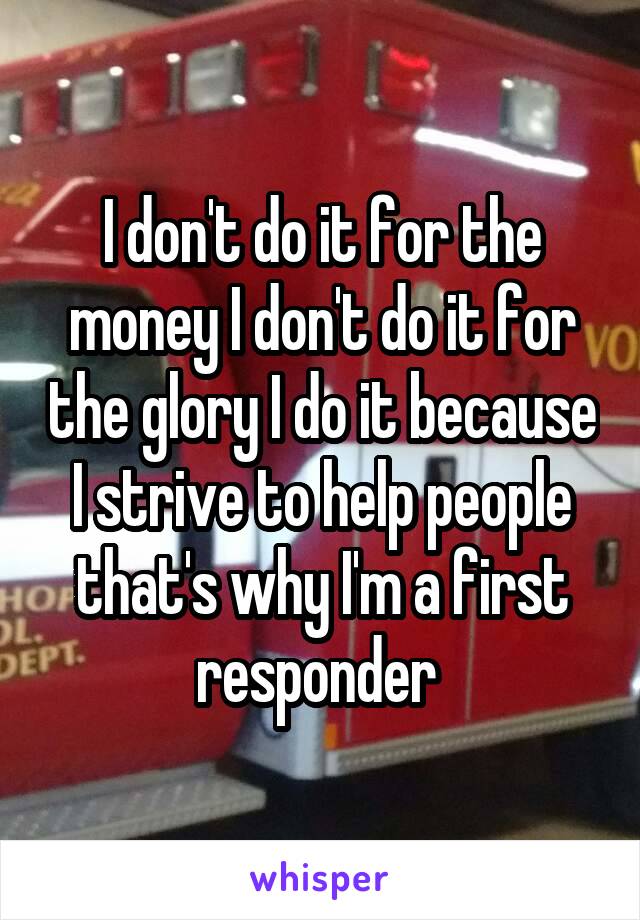 I don't do it for the money I don't do it for the glory I do it because I strive to help people that's why I'm a first responder 