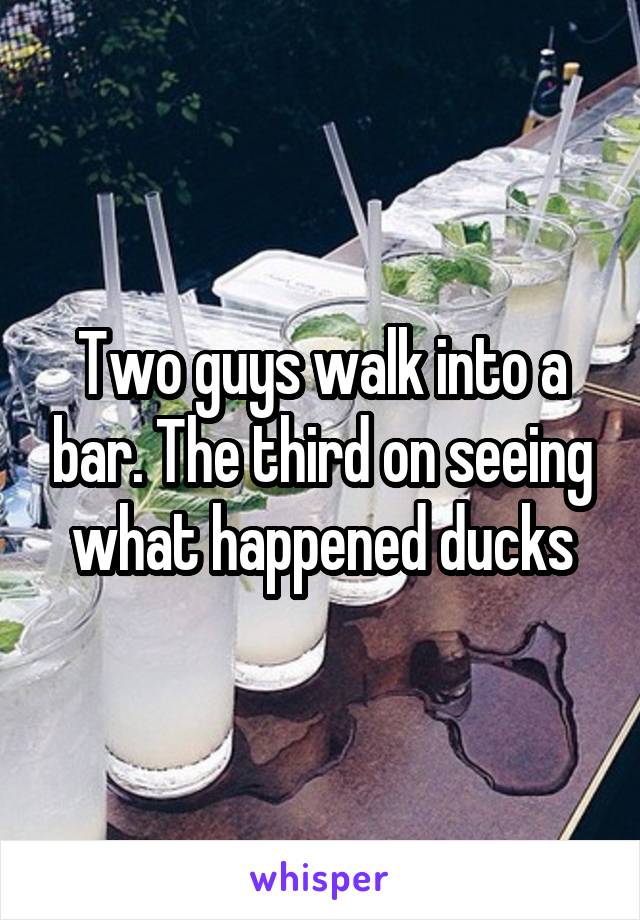 Two guys walk into a bar. The third on seeing what happened ducks