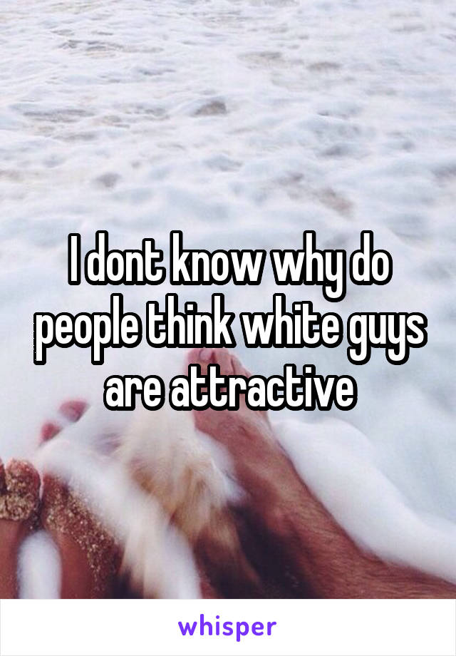 I dont know why do people think white guys are attractive