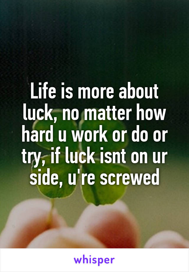 Life is more about luck, no matter how hard u work or do or try, if luck isnt on ur side, u're screwed