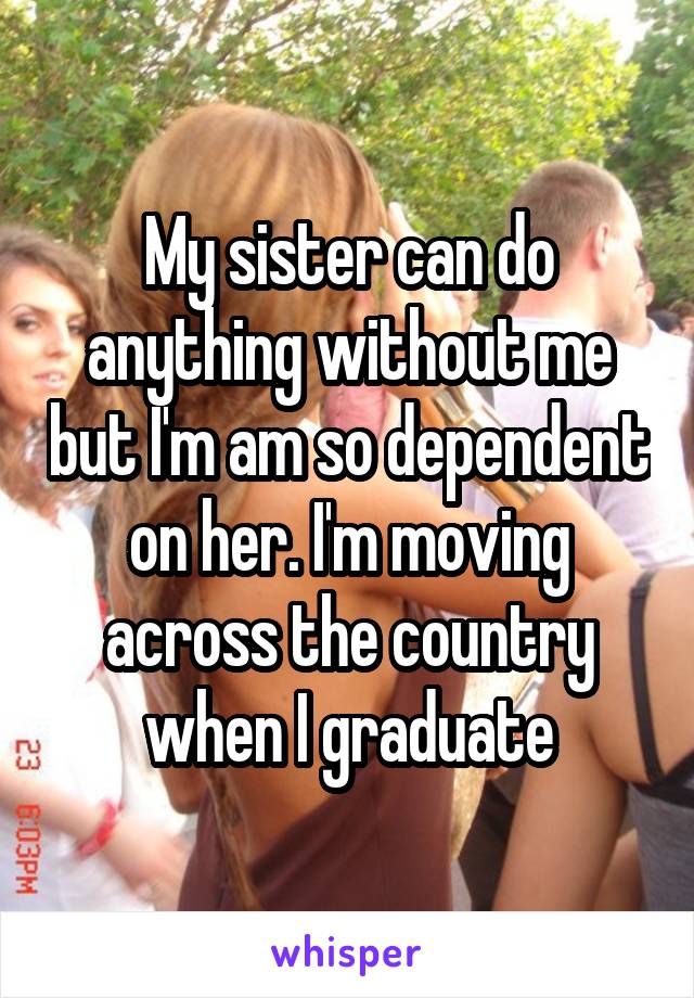 My sister can do anything without me but I'm am so dependent on her. I'm moving across the country when I graduate