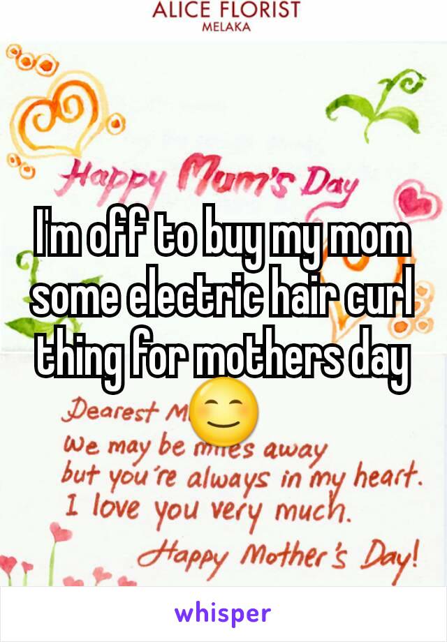 I'm off to buy my mom some electric hair curl thing for mothers day 😊