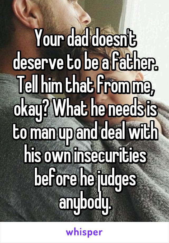 Your dad doesn't deserve to be a father. Tell him that from me, okay? What he needs is to man up and deal with his own insecurities before he judges anybody.