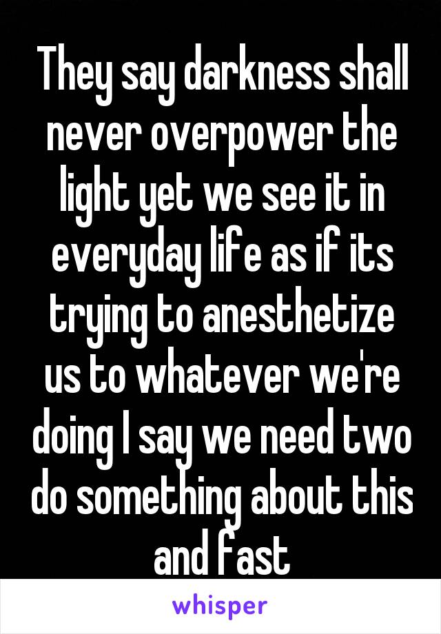 They say darkness shall never overpower the light yet we see it in everyday life as if its trying to anesthetize us to whatever we're doing I say we need two do something about this and fast