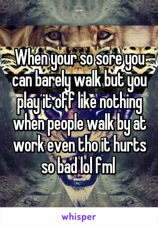 When your so sore you can barely walk but you play it off like nothing when people walk by at work even tho it hurts so bad lol fml 