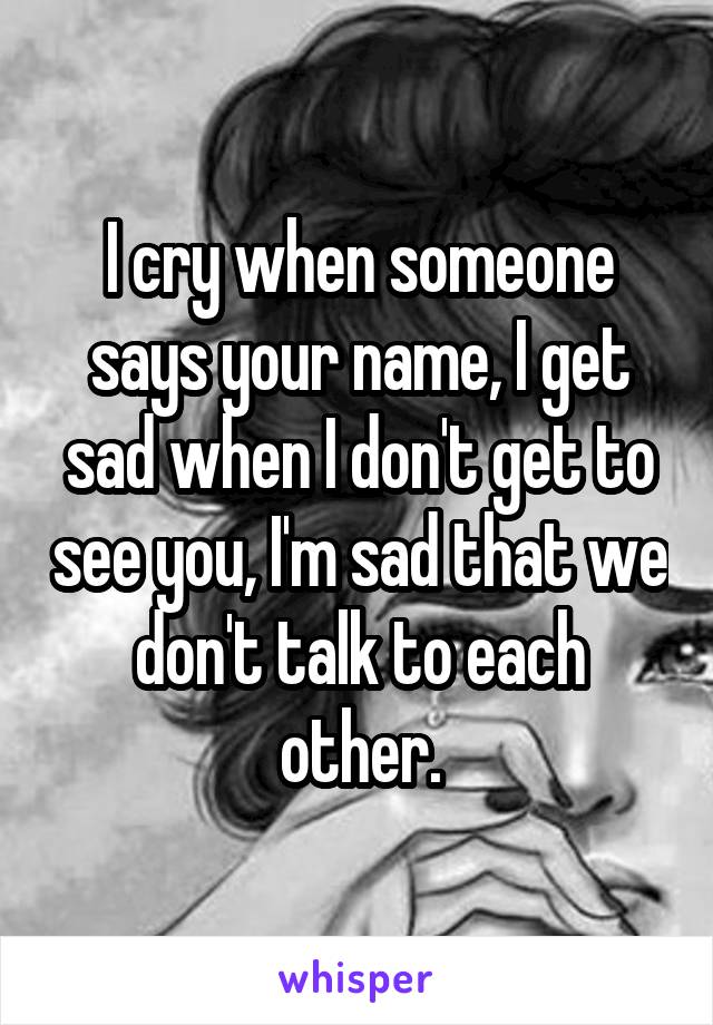 I cry when someone says your name, I get sad when I don't get to see you, I'm sad that we don't talk to each other.