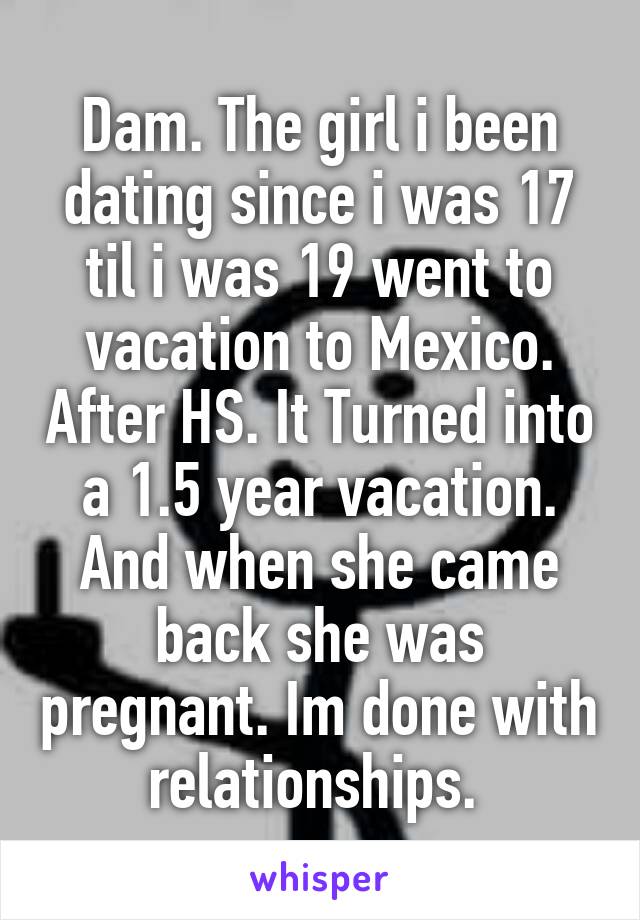 Dam. The girl i been dating since i was 17 til i was 19 went to vacation to Mexico. After HS. It Turned into a 1.5 year vacation. And when she came back she was pregnant. Im done with relationships. 