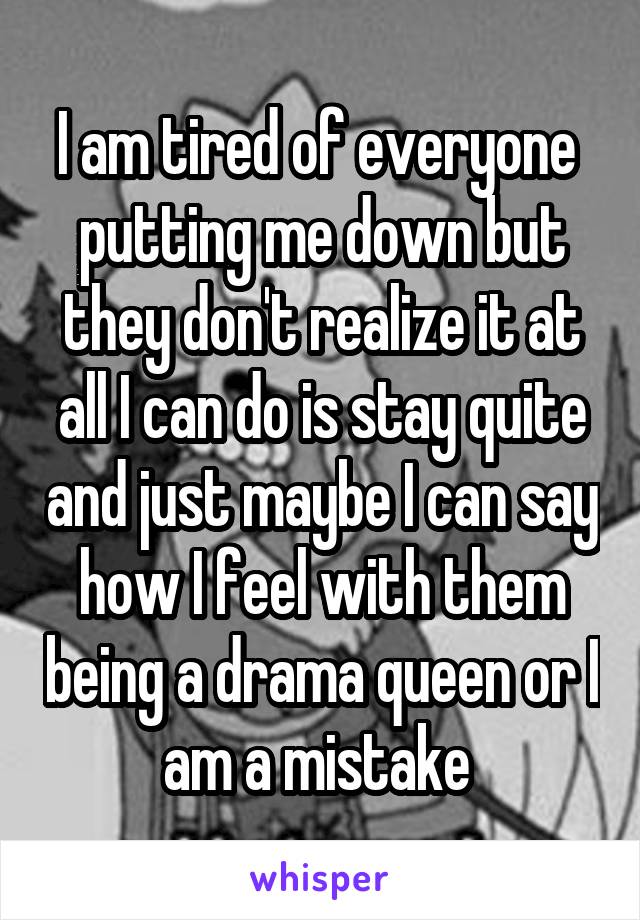 I am tired of everyone  putting me down but they don't realize it at all I can do is stay quite and just maybe I can say how I feel with them being a drama queen or I am a mistake 