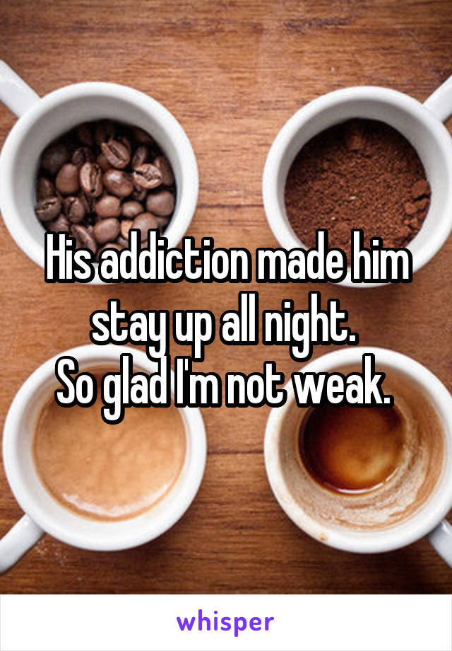 His addiction made him stay up all night. 
So glad I'm not weak. 