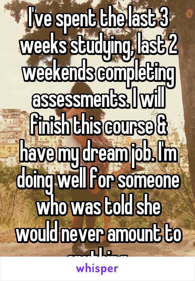 I've spent the last 3 weeks studying, last 2 weekends completing assessments. I will finish this course & have my dream job. I'm doing well for someone who was told she would never amount to anything.