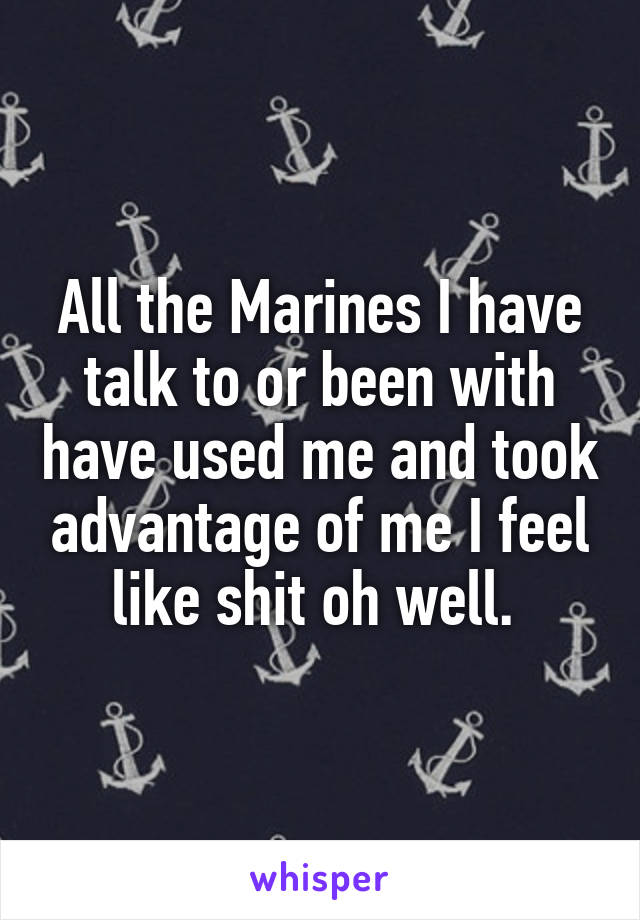 All the Marines I have talk to or been with have used me and took advantage of me I feel like shit oh well. 