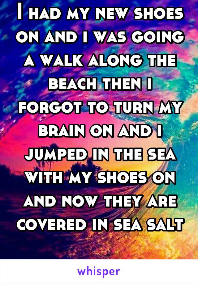 I had my new shoes on and i was going a walk along the beach then i forgot to turn my brain on and i jumped in the sea with my shoes on and now they are covered in sea salt

RAGE!!!!!!!!!!