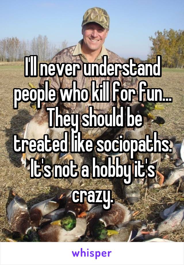 I'll never understand people who kill for fun...
 They should be treated like sociopaths. It's not a hobby it's crazy.