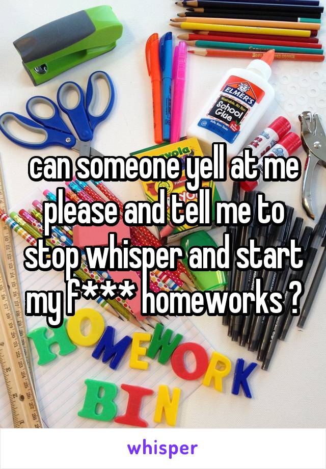 can someone yell at me please and tell me to stop whisper and start my f*** homeworks ?