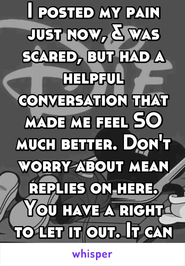 I posted my pain just now, & was scared, but had a helpful conversation that made me feel SO much better. Don't worry about mean replies on here. You have a right to let it out. It can save your life.