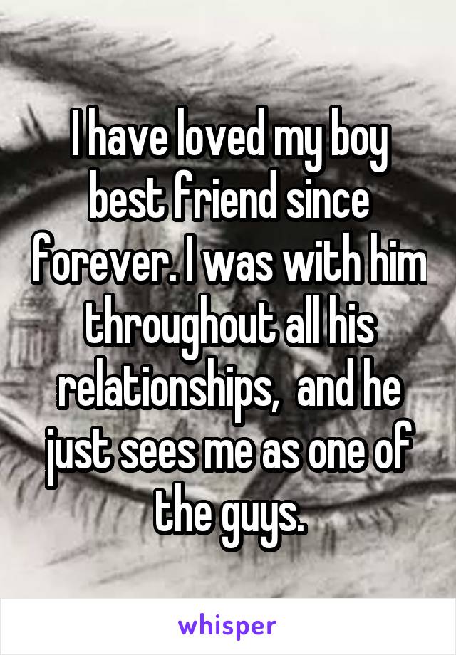 I have loved my boy best friend since forever. I was with him throughout all his relationships,  and he just sees me as one of the guys.