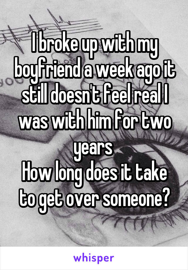 I broke up with my boyfriend a week ago it still doesn't feel real I was with him for two years 
How long does it take to get over someone?
